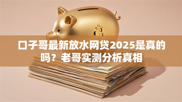 口子哥最新放水网贷2025是真的吗?老哥实测分析真相 口子哥最新放水网贷2025是真的吗?老哥实测分析真相