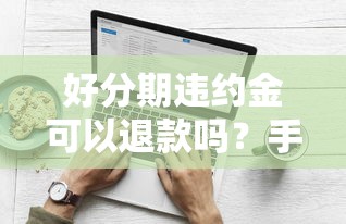 好分期违约金可以退款吗?手把手教你正确操作流程 好分期违约金可以退款吗?手把手教你正确操作流程