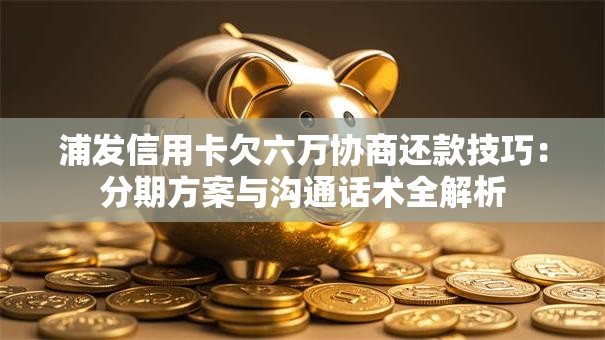 浦发信用卡欠六万协商还款技巧：分期方案与沟通话术全解析