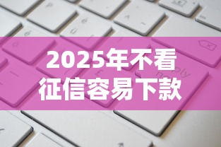 2025年不看征信容易下款的网贷平台这样找更靠谱