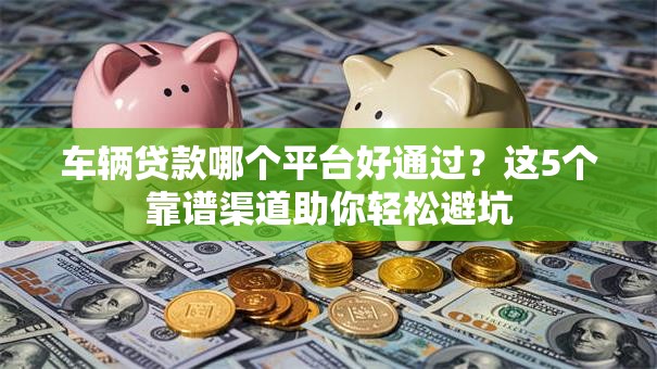车辆贷款哪个平台好通过？这5个靠谱渠道助你轻松避坑
