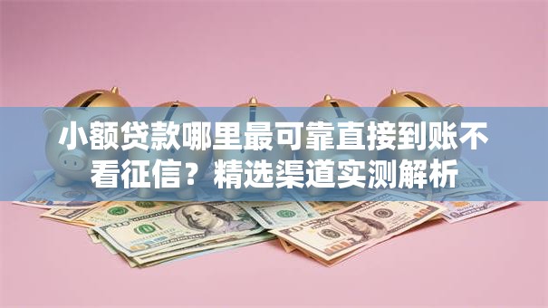 小额贷款哪里最可靠直接到账不看征信？精选渠道实测解析