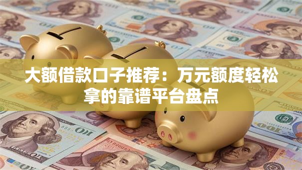 大额借款口子推荐：万元额度轻松拿的靠谱平台盘点