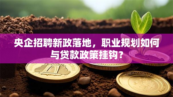 央企招聘新政落地，职业规划如何与贷款政策挂钩？
