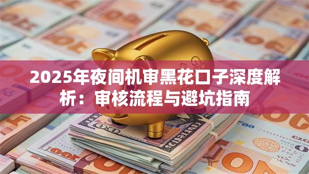 2025年夜间机审黑花口子深度解析:审核流程与避坑指南 2025年夜间机审黑花口子深度解析:审核流程与避坑指南