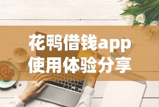 花鸭借钱app使用体验分享:正规平台申请流程与额度提升技巧解析 花鸭借钱app使用体验分享:正规平台申请流程与额度提升技巧解析