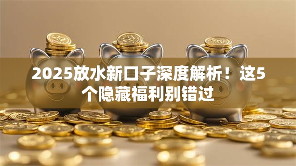 2025放水新口子深度解析！这5个隐藏福利别错过