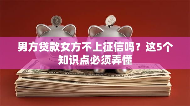 男方贷款女方不上征信吗？这5个知识点必须弄懂
