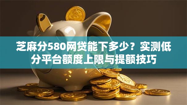 芝麻分580网贷能下多少?实测低分平台额度上限与提额技巧 芝麻分580网贷能下多少?实测低分平台额度上限与提额技巧