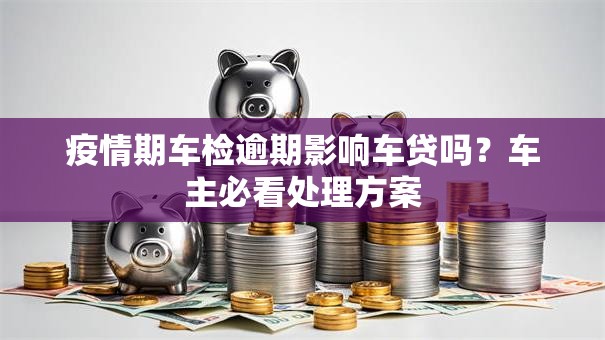 疫情期车检逾期影响车贷吗？车主必看处理方案
