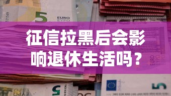 征信拉黑后会影响退休生活吗?一文说清贷款与养老的关系 征信拉黑后会影响退休生活吗?一文说清贷款与养老的关系