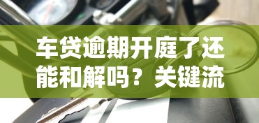 车贷逾期开庭了还能和解吗？关键流程必看攻略