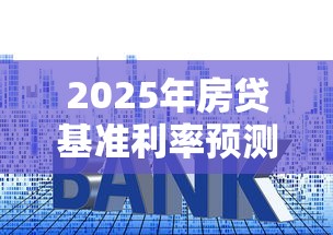 2025年房贷基准利率预测：最新政策解读与购房者必看攻略