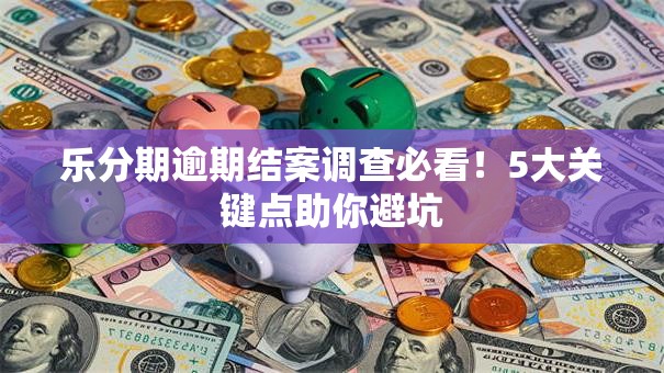 乐分期逾期结案调查必看！5大关键点助你避坑