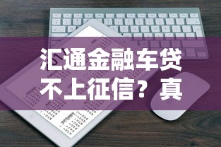 汇通金融车贷不上征信?真实情况解析+避坑指南 汇通金融车贷不上征信?真实情况解析+避坑指南