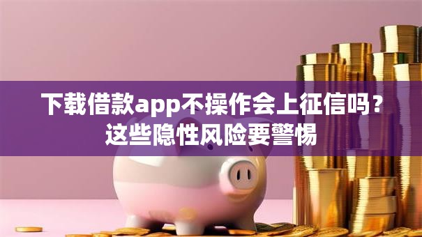 下载借款app不操作会上征信吗？这些隐性风险要警惕