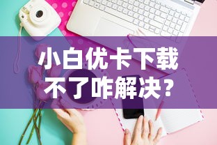 小白优卡下载不了咋解决?手把手教你正确安装技巧 小白优卡下载不了咋解决?手把手教你正确安装技巧