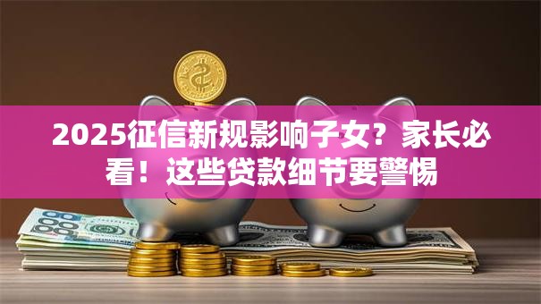 2025征信新规影响子女?家长必看!这些贷款细节要警惕 2025征信新规影响子女?家长必看!这些贷款细节要警惕