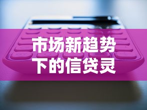 市场新趋势下的信贷灵活性如何撬动资金活力? 市场新趋势下的信贷灵活性如何撬动资金活力?
