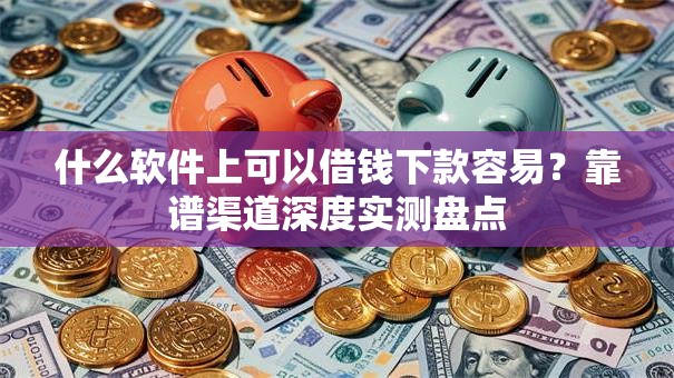 什么软件上可以借钱下款容易？靠谱渠道深度实测盘点