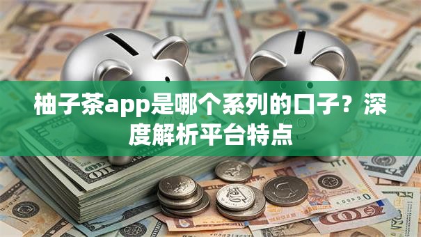 柚子茶app是哪个系列的口子？深度解析平台特点