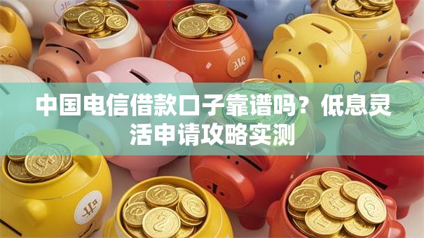 中国电信借款口子靠谱吗？低息灵活申请攻略实测