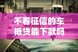 不看征信的车抵贷能下款吗?真实流程和避坑指南 不看征信的车抵贷能下款吗?真实流程和避坑指南