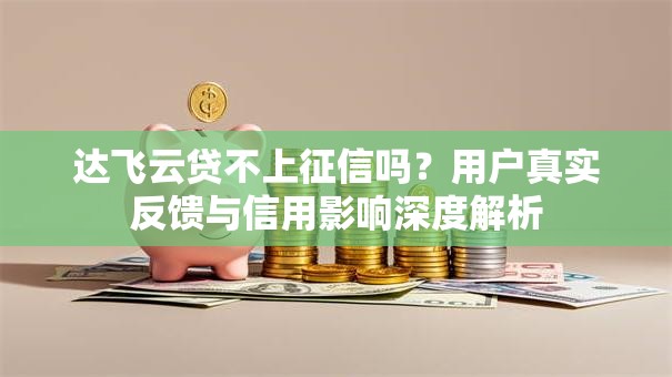 达飞云贷不上征信吗？用户真实反馈与信用影响深度解析