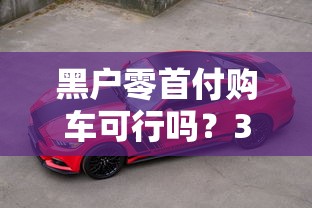 黑户零首付购车可行吗？3分钟读懂贷款买车避坑指南