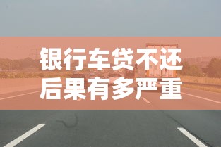 银行车贷不还后果有多严重？这些隐患你必须要知道