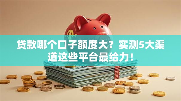 贷款哪个口子额度大？实测5大渠道这些平台最给力！