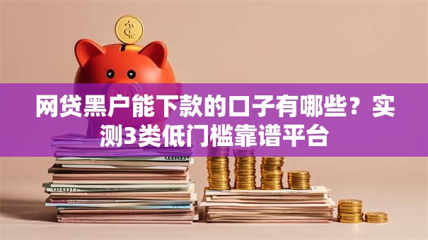 网贷黑户能下款的口子有哪些？实测3类低门槛靠谱平台