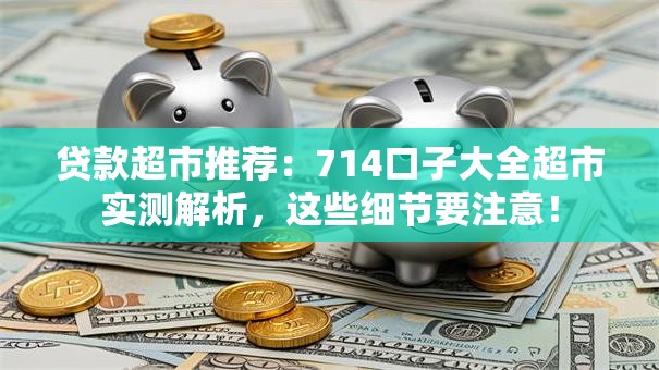 贷款超市推荐：714口子大全超市实测解析，这些细节要注意！
