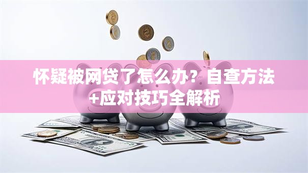 怀疑被网贷了怎么办？自查方法+应对技巧全解析