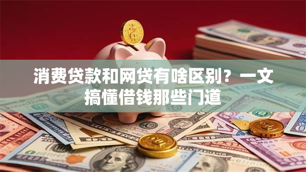 消费贷款和网贷有啥区别?一文搞懂借钱那些门道 消费贷款和网贷有啥区别?一文搞懂借钱那些门道