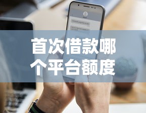 首次借款哪个平台额度更高?实测推荐这5家 首次借款哪个平台额度更高?实测推荐这5家