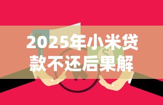 2025年小米贷款不还后果解析:信用受损、催收流程全拆解 2025年小米贷款不还后果解析:信用受损、催收流程全拆解