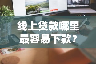 线上贷款哪里最容易下款？手把手教你选对平台，轻松到账！