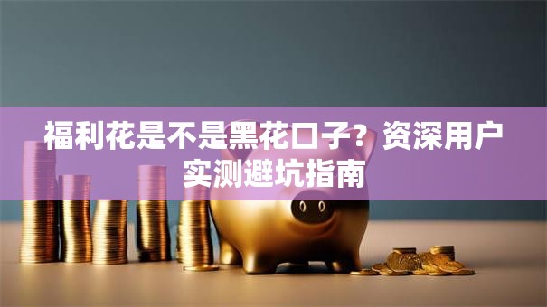 福利花是不是黑花口子？资深用户实测避坑指南
