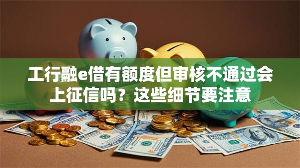 工行融e借有额度但审核不通过会上征信吗？这些细节要注意