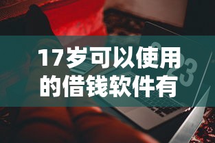 17岁可以使用的借钱软件有哪些？这些正规平台和注意事项要了解