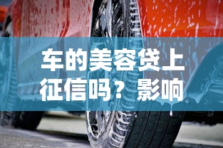 车的美容贷上征信吗?影响征信的隐形消费要警惕! 车的美容贷上征信吗?影响征信的隐形消费要警惕!