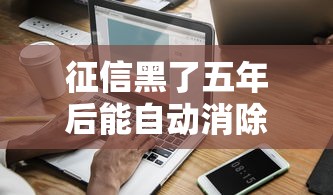 征信黑了五年后能自动消除吗？一文讲透信用修复全流程