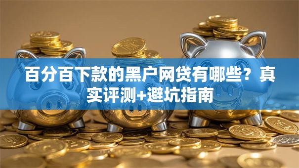百分百下款的黑户网贷有哪些?真实评测+避坑指南 百分百下款的黑户网贷有哪些?真实评测+避坑指南