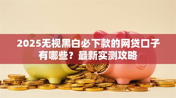 2025无视黑白必下款的网贷口子有哪些?最新实测攻略 2025无视黑白必下款的网贷口子有哪些?最新实测攻略