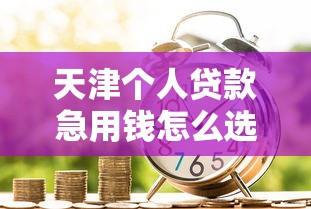 天津个人贷款急用钱怎么选?这些正规渠道别错过 天津个人贷款急用钱怎么选?这些正规渠道别错过