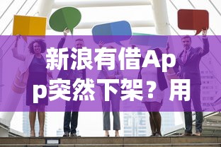 新浪有借App突然下架?用户疑惑解答与替代平台推荐 新浪有借App突然下架?用户疑惑解答与替代平台推荐