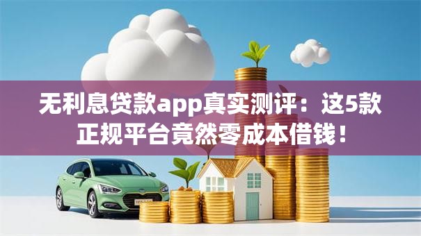 无利息贷款app真实测评：这5款正规平台竟然零成本借钱！