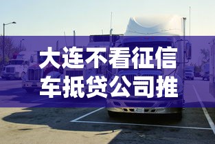 大连不看征信车抵贷公司推出新型汽车抵押融资服务 大连不看征信车抵贷公司推出新型汽车抵押融资服务