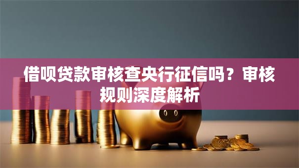 借呗贷款审核查央行征信吗?审核规则深度解析 借呗贷款审核查央行征信吗?审核规则深度解析